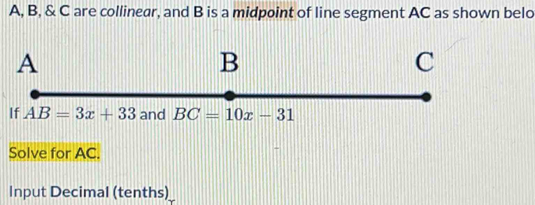 A, B, & C are collinear, and B is a midpoint of line segment AC as shown belo
Solve for AC.
Input Decimal (tenths)