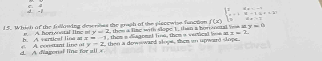 c. 4
d. -1
15. Which of the following describes the graph of the piecewise function f(x) beginarrayl 2ifx <27 0ifx≥ 2endarray.
a. A horizontal line at y=2 , then a line with slope 1, then a horizontal line at y=0
b. A vertical line at x=-1 , then a diagonal line, then a vertical line at x=2.
c. A constant line at y=2 , then a downward slope, then an upward slope.
d. A diagonal line for all x.