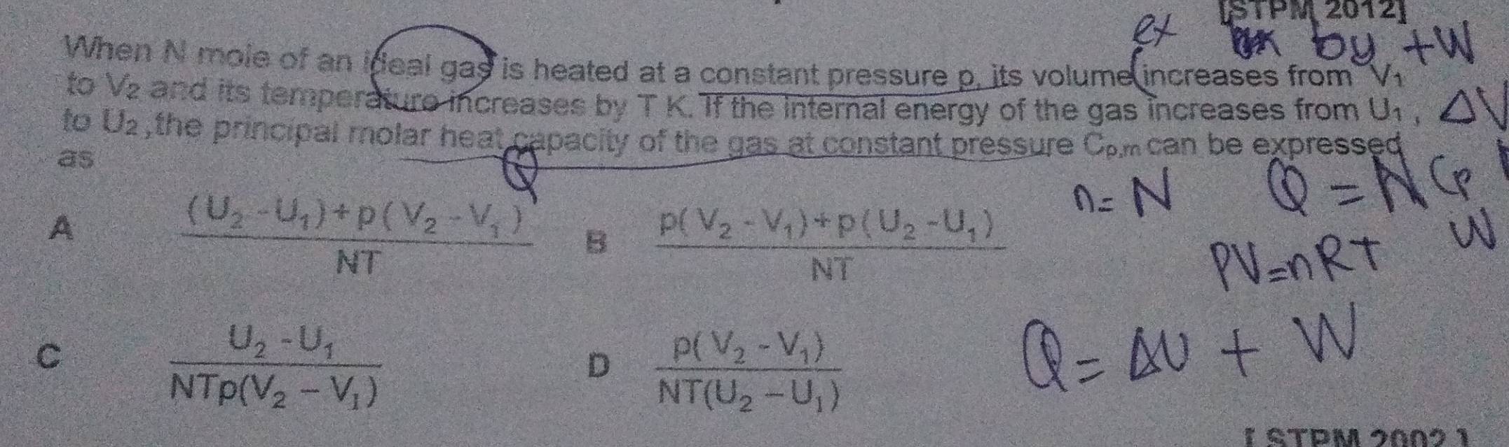 [STPM2012]
When N mole of an ideal gas is heated at a constant pressure p, its volume increases from sqrt(1) 
to _ _ _ _  
z and its temperature increases by T K. If the internal energy of the gas increases from U_1,
to U_2 , the principal molar heat capacity of the gas at constant pressure C.mcan be expressed
as
A
frac (U_2-U_1)+p(V_2-V_1)NT B frac p(V_2-V_1)+p(U_2-U_1)NT
C
frac U_2-U_1NTrho (V_2-V_1)
D frac p(V_2-V_1)NT(U_2-U_1)
1 STPM 2Ω0