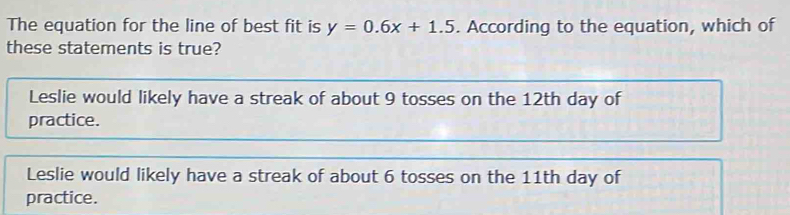 The equation for the line of best fit is y=0.6x+1.5. According to the equation, which of
these statements is true?
Leslie would likely have a streak of about 9 tosses on the 12th day of
practice.
Leslie would likely have a streak of about 6 tosses on the 11th day of
practice.