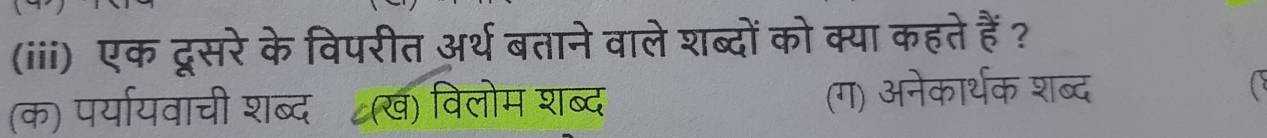 (iii) एक दूसरे के विपरीत अर्थ बताने वाले शब्दों को क्या कहते हैं ?
(क) पर्यायवाची शब्दॉ(ख) विलोम शब्द (ग) अनेकार्थक शब्द