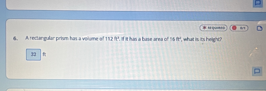 REQUIRED 0/1
6. A rectangular prism has a volume of 112ft^3. If it has a base area of 16ft^2 , what is its height?
32 ft