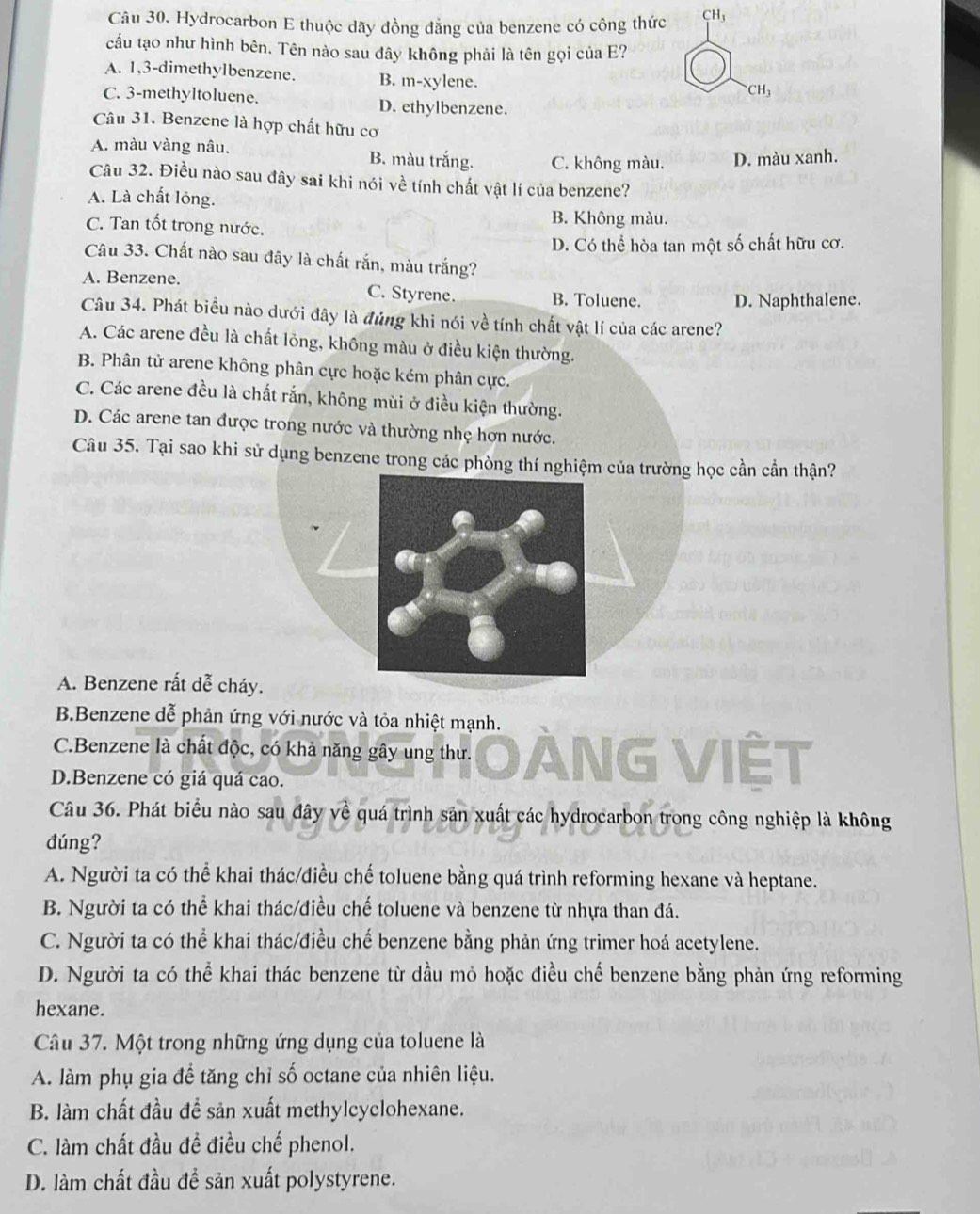 Hydrocarbon E thuộc dãy đồng đẳng của benzene có công thức CH_3
cấu tạo như hình bên. Tên nào sau đây không phải là tên gọi của E?
A. 1,3-dimethylbenzene. B. m-xylene.
^-CH_3
C. 3-methyltoluene. D. ethylbenzene.
Câu 31. Benzene là hợp chất hữu cơ
A. màu vàng nâu. B. màu trắng. C. không màu. D. màu xanh.
Câu 32. Điều nào sau đây sai khi nói về tính chất vật lí của benzene?
A. Là chất lỏng.
C. Tan tốt trong nước. B. Không màu.
D. Có thể hòa tan một số chất hữu cơ.
Câu 33. Chất nào sau đây là chất rắn, màu trắng?
A. Benzene. C. Styrene. B. Toluene. D. Naphthalene.
Câu 34. Phát biểu nào dưới đây là đúng khi nói về tính chất vật lí của các arene?
A. Các arene đều là chất lỏng, không màu ở điều kiện thường.
B. Phân tử arene không phân cực hoặc kém phân cực.
C. Các arene đều là chất rắn, không mùi ở điều kiện thường.
D. Các arene tan được trong nước và thường nhẹ hơn nước.
Câu 35. Tại sao khi sử dụng benzene trong các phòng thí nghiệm của trường học cần cần thận?
A. Benzene rất dễ cháy.
B.Benzene dễ phản ứng với nước và tỏa nhiệt mạnh.
C.Benzene là chất độc, có khả năng gây ung thư. NG VIÊT
D.Benzene có giá quá cao.
Câu 36. Phát biểu nào sau đây về quá trình sản xuất các hydrocarbon trong công nghiệp là không
đúng?
A. Người ta có thể khai thác/điều chế toluene bằng quá trình reforming hexane và heptane.
B. Người ta có thể khai thác/điều chế toluene và benzene từ nhựa than đá.
C. Người ta có thể khai thác/điều chế benzene bằng phản ứng trimer hoá acetylene.
D. Người ta có thể khai thác benzene từ dầu mỏ hoặc điều chế benzene bằng phản ứng reforming
hexane.
Câu 37. Một trong những ứng dụng của toluene là
A. làm phụ gia để tăng chỉ số octane của nhiên liệu.
B. làm chất đầu để sản xuất methylcyclohexane.
C. làm chất đầu đề điều chế phenol.
D. làm chất đầu đề sản xuất polystyrene.