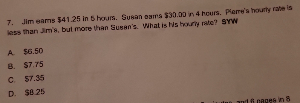 Jim earns $41.25 in 5 hours. Susan earns $30.00 in 4 hours. Pierre's hourly rate is
less than Jim's, but more than Susan's. What is his hourly rate? SYW
A. $6.50
B. $7.75
C. $7.35
D. $8.25
and 6 pages in 8