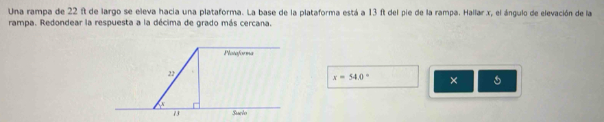 Una rampa de 22 ft de largo se eleva hacia una plataforma. La base de la plataforma está a 13 ft del pie de la rampa. Hallar x, el ángulo de elevación de la 
rampa. Redondear la respuesta a la décima de grado más cercana.
x=54.0°
× 5