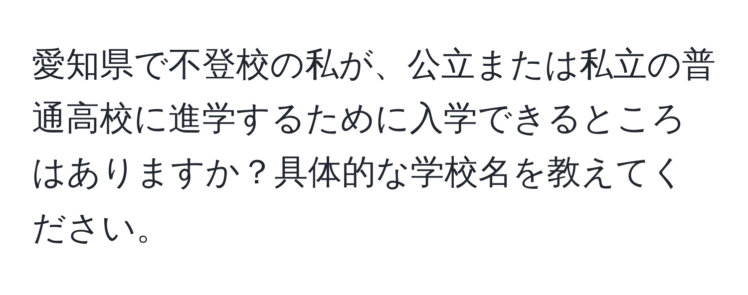 愛知県で不登校の私が、公立または私立の普通高校に進学するために入学できるところはありますか？具体的な学校名を教えてください。