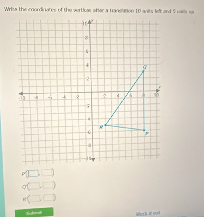 Write the coordinates of the vertices after a translation 10 units left and 5 units up.
p(□ ,□ )
Q(□ ,□ )
R(□ ,□ )
Submit 
Work it out