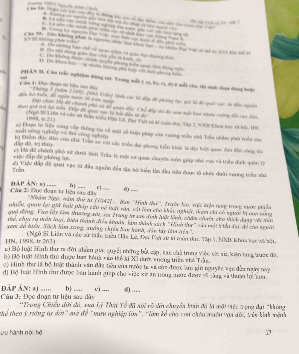 Tưne TPPT Ruydo Minh Chốlo
tn tae Roale sae aries som diey te dilng in me wa tie dh wime oae whn anan tp wit
5
thu(us ao ayou n t
A. Do những lạm chế về qua niê vt giáo đục đương đời
B. Do mội đong giáo đục củ pêu là kinh, sô
C. Do không được thính quyên phong kên qam tia đùng mêu
D. Do khoa học — tự nhiêm không gii hợp với tời phong khlu.
nh PHẢN II. Câu trắc nghiệm dúng sai. Trung mỗi ý a), b), c), d) ở mỗi câu, thi sinh chọn đúng huặc
Câu 1: Đọc đoạn tư liệu sau đây
*Tháng 3 (năm 1248], [nhà Trần) lệnh các lộ đấp đề phủng lụ, gọi là đề quai vục, từ đầu nguồn
đến bở biển, đề ngân nước lũ trận ngàp
Đặt chức Hà đề chánh phố sử để quân đốc. Chỗ đấp thì đo xem mắt bao nhiều ruộng đất của dân,
cr theo giá trá lại trên. Đấp đề quai vạc là bắt đầu từ đô'''
1998, tr.21)
(Ngô Sĩ Liên và các sử thần triều Hậu Lê, Đại Việt sử kỉ tuàn thư, Tập 2, NXB Khoa học xã hội, HN,
a) Đoạn tư liệu cung cấp thông tin về một số biện pháp của vương triều nhà Trần nhằm phát triển sân
xuất nông nghiệp và thủ công nghiệp.
đấp đề, trị thủy.
b) Điểm độc đảo của nhà Trần so với các triều đại phong kiển khác là đặc biệt quan tâm đến công tác
φ c) Hà đề chánh phó sứ dưới thời Trần là một cơ quan chuyên môn giúp nhà vua và triều đình quản lý
việc đấp đê phòng lụt.
d) Việc đắp đề quai vạc từ đầu nguồn đến tận bờ biển lần đầu tiên được tổ chức đưới vương triều nhà
Trần.
đÁP ÁN: a) ...... b) ..... c) ....
Câu 2: Đọc đoạn tư liệu sau đây d) .....
“Nhâm Ngọ, năm thứ tư [1042]... Ban “Hình thư”. Trước kia, việc kiện tụng trong nước phiền
nhiều, quan lại giữ luật pháp câu nệ luật văn, cốt làm cho khắc nghiệt, thậm chỉ có người bị oan uống
quả đảng. Vua lấy làm thương xót, sai Trung tư san định luật lệnh, châm chước cho thích dụng với thời
thể, chia ra môn loại, biên thành điều khoản, làm thành sách “Hình thư” của một triều đại, để cho người
xem dễ hiểu. Sách làm xong, xuống chiếu ban hành, dân lấy làm tiện'.
(Ngô Sĩ Liên và các sử thần triều Hậu Lê, Đại Việt sử kí toàn thư, Tập 1, NXB Khoa học xã hội,
HN, 1998, tr.263)
a) Bộ luật Hình thư ra đời nhằm giải quyết những bất cập, hạn chế trong việc xét xử, kiện tụng trước đó.
b) Bộ luật Hình thư được ban hành vào thế ki XI dưới vương triều nhà Trần.
c) Hình thư là bộ luật thành văn đầu tiên của nước ta và còn được lưu giữ nguyên vẹn đến ngày nay.
d) Bộ luật Hình thư được ban hành giúp cho việc xử án trong nước được rõ ràng và thuận lợi hơn.
ĐÁP ÁN: a) ...... b) ..... c) .... d) .....
Câu 3: Đọc đoạn tư liệu sau đây
*Trong Chiều dời đồ, vụa Lý Thái Tổ đã nói rõ dời chuyển kinh đô là một việc trọng đại “không
thể theo ý riêng tự dời” mà để “mưu nghiệp lớn”, “làm kế cho con cháu muôn vạn đời, trên kinh mệnh
ưu hành nội bộ 17