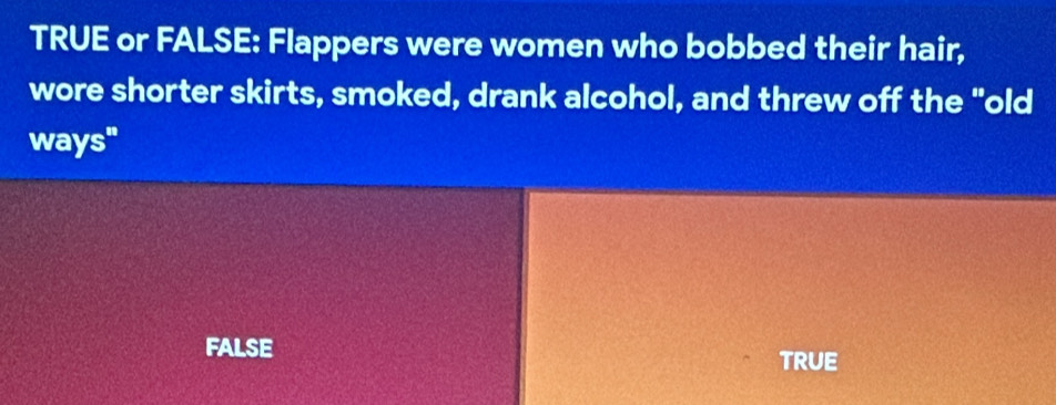 TRUE or FALSE: Flappers were women who bobbed their hair,
wore shorter skirts, smoked, drank alcohol, and threw off the "old
ways"
FALSE
TRUE