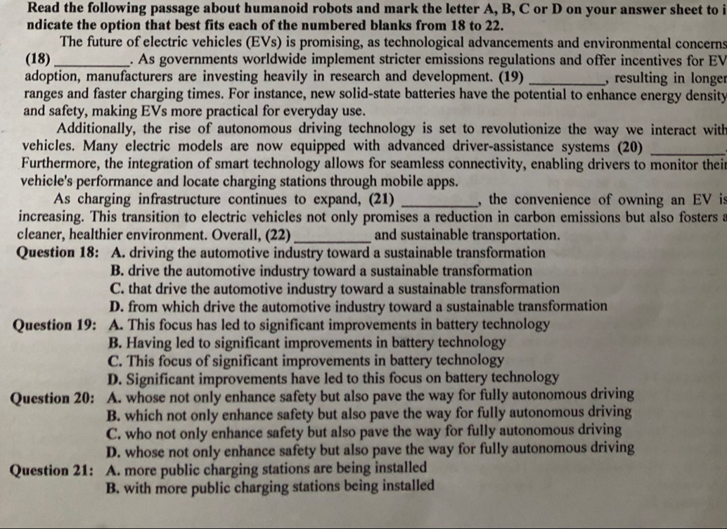 Read the following passage about humanoid robots and mark the letter A, B, C or D on your answer sheet to i
ndicate the option that best fits each of the numbered blanks from 18 to 22.
The future of electric vehicles (EVs) is promising, as technological advancements and environmental concerns
(18) _. As governments worldwide implement stricter emissions regulations and offer incentives for EV
adoption, manufacturers are investing heavily in research and development. (19) _, resulting in longer
ranges and faster charging times. For instance, new solid-state batteries have the potential to enhance energy density
and safety, making EVs more practical for everyday use.
Additionally, the rise of autonomous driving technology is set to revolutionize the way we interact with
vehicles. Many electric models are now equipped with advanced driver-assistance systems (20)_
Furthermore, the integration of smart technology allows for seamless connectivity, enabling drivers to monitor their
vehicle's performance and locate charging stations through mobile apps.
As charging infrastructure continues to expand, (21) _, the convenience of owning an EV is
increasing. This transition to electric vehicles not only promises a reduction in carbon emissions but also fosters a
cleaner, healthier environment. Overall, (22) _and sustainable transportation.
Question 18: A. driving the automotive industry toward a sustainable transformation
B. drive the automotive industry toward a sustainable transformation
C. that drive the automotive industry toward a sustainable transformation
D. from which drive the automotive industry toward a sustainable transformation
Question 19: A. This focus has led to significant improvements in battery technology
B. Having led to significant improvements in battery technology
C. This focus of significant improvements in battery technology
D. Significant improvements have led to this focus on battery technology
Question 20: A. whose not only enhance safety but also pave the way for fully autonomous driving
B. which not only enhance safety but also pave the way for fully autonomous driving
C. who not only enhance safety but also pave the way for fully autonomous driving
D. whose not only enhance safety but also pave the way for fully autonomous driving
Question 21: A. more public charging stations are being installed
B. with more public charging stations being installed