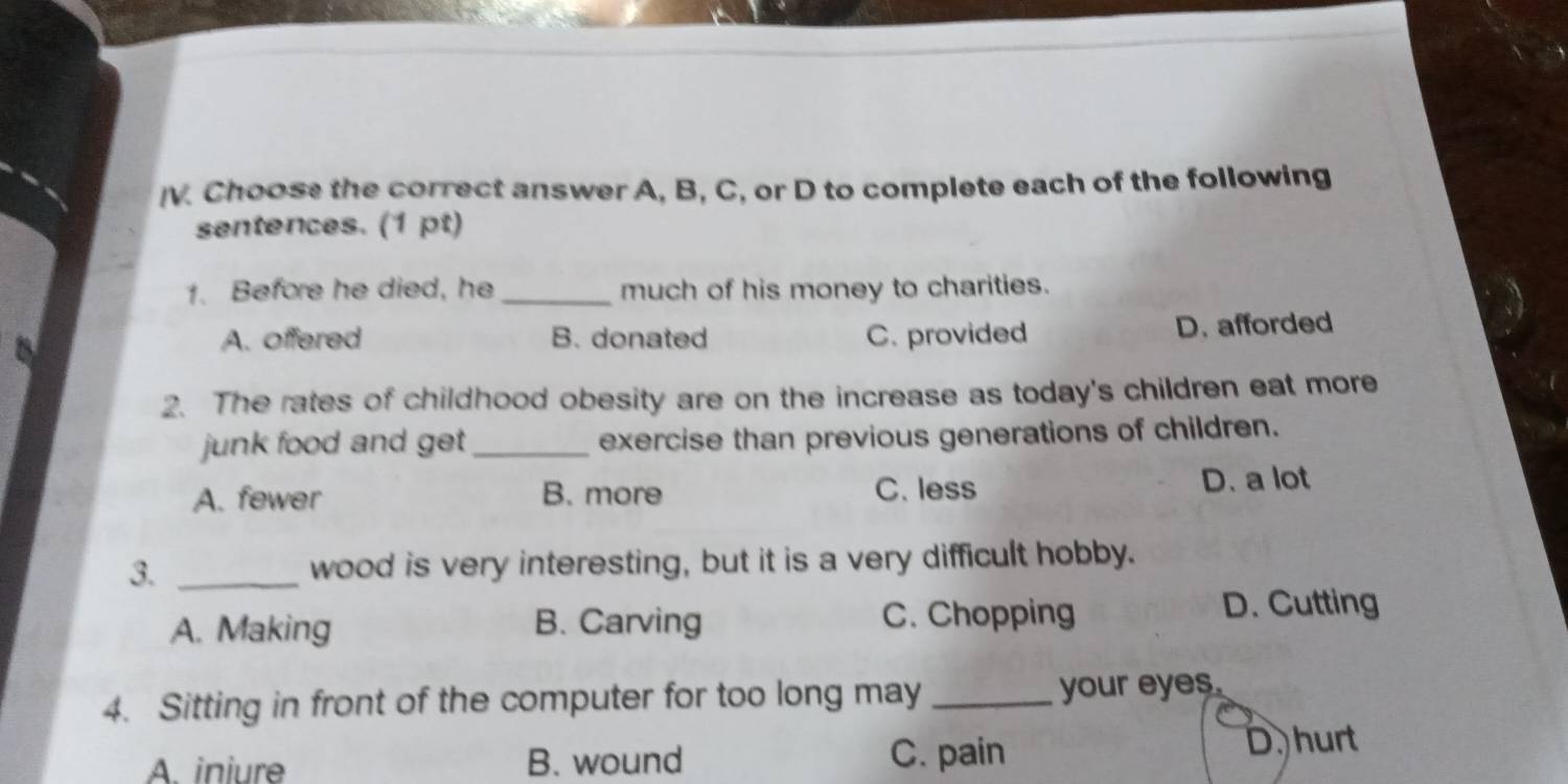 Choose the correct answer A, B, C, or D to complete each of the following
sentences. (1 pt)
1. Before he died, he _much of his money to charities.
A. offered B. donated C. provided D. afforded
2. The rates of childhood obesity are on the increase as today's children eat more
junk food and get_ exercise than previous generations of children.
A. fewer B. more C. less D. a lot
3. _wood is very interesting, but it is a very difficult hobby.
A. Making B. Carving C. Chopping
D. Cutting
4. Sitting in front of the computer for too long may _your eyes.
A. iniure B. wound C. pain D. hurt