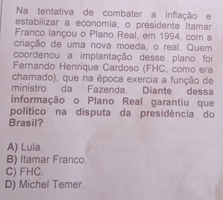 Na tentativa de combater a inflação e
estabilizar a economia, o presidente Itamar
Franco lançou o Plano Real, em 1994, com a
criação de uma nova moeda, o real. Quem
coordenou a implantação desse plano foi
Fernando Henrique Cardoso (FHC, como era
chamado), que na época exercia a função de
ministro da Fazenda. Diante dessa
informação o Plano Real garantiu que
político na disputa da presidência do
Brasil?
A) Lula.
B) Itamar Franco.
C) FHC.
D) Michel Temer.