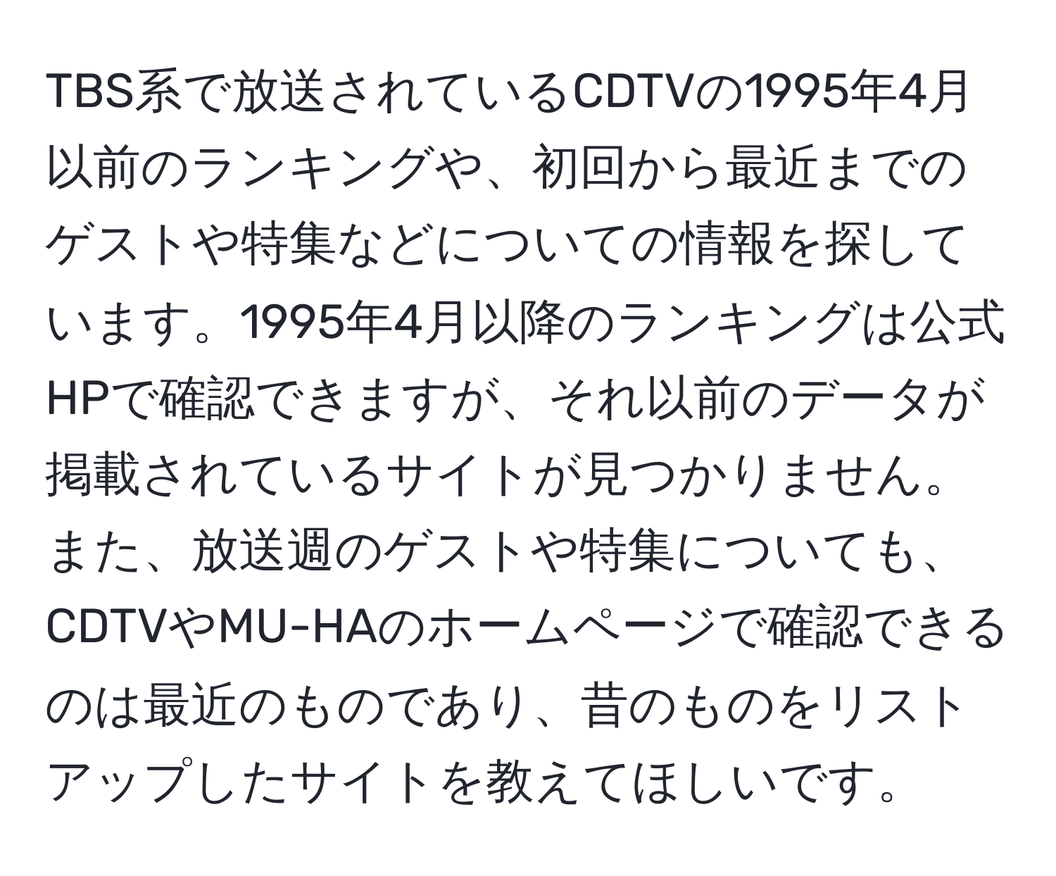 TBS系で放送されているCDTVの1995年4月以前のランキングや、初回から最近までのゲストや特集などについての情報を探しています。1995年4月以降のランキングは公式HPで確認できますが、それ以前のデータが掲載されているサイトが見つかりません。また、放送週のゲストや特集についても、CDTVやMU-HAのホームページで確認できるのは最近のものであり、昔のものをリストアップしたサイトを教えてほしいです。