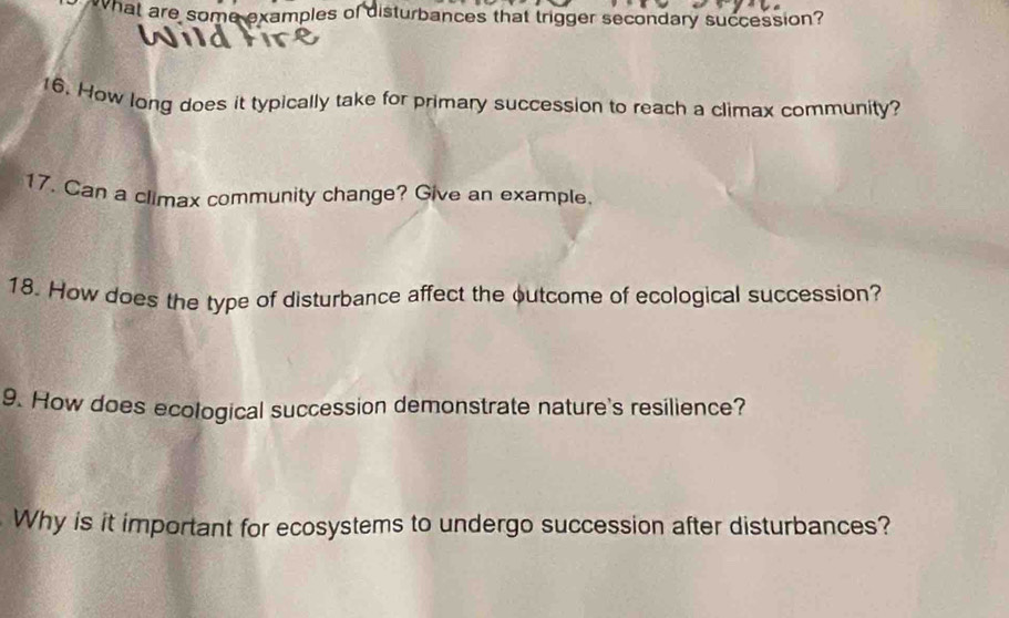 What are some examples of disturbances that trigger secondary succession? 
16. How long does it typically take for primary succession to reach a climax community? 
17. Can a climax community change? Give an example. 
18. How does the type of disturbance affect the outcome of ecological succession? 
9. How does ecological succession demonstrate nature's resilience? 
Why is it important for ecosystems to undergo succession after disturbances?