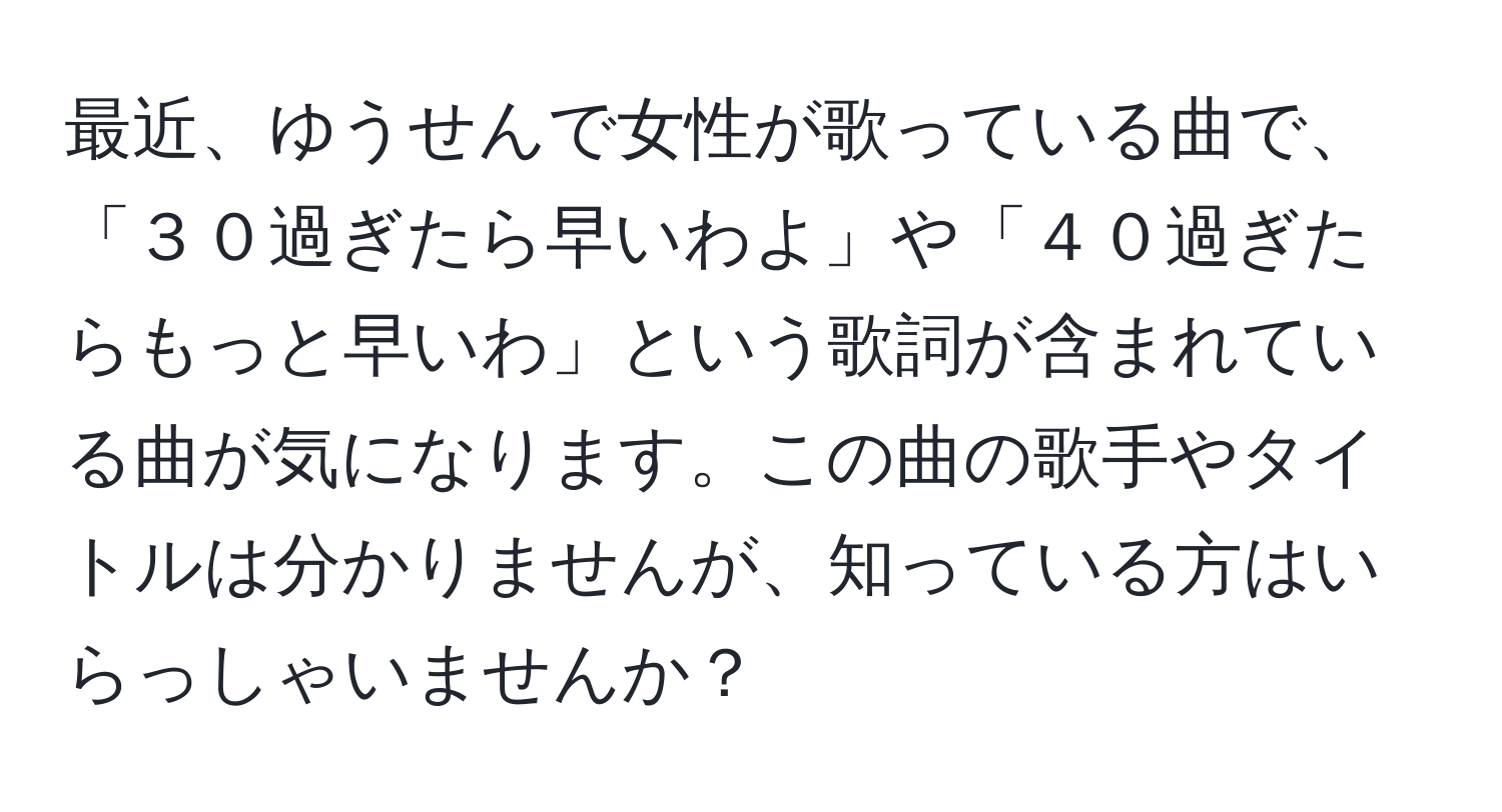 最近、ゆうせんで女性が歌っている曲で、「３０過ぎたら早いわよ」や「４０過ぎたらもっと早いわ」という歌詞が含まれている曲が気になります。この曲の歌手やタイトルは分かりませんが、知っている方はいらっしゃいませんか？