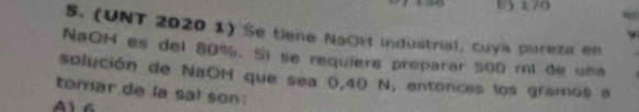 C) 170
S. (UNT 2020 1) Se tiene NaOM industrial, cuya pureza en
NaOH es del 80%. Sí se requiere preparar 500 mt de una
solución de NaOH que sea 0,40 N, entonces los gramos a
tomar de la sa! son
Ala