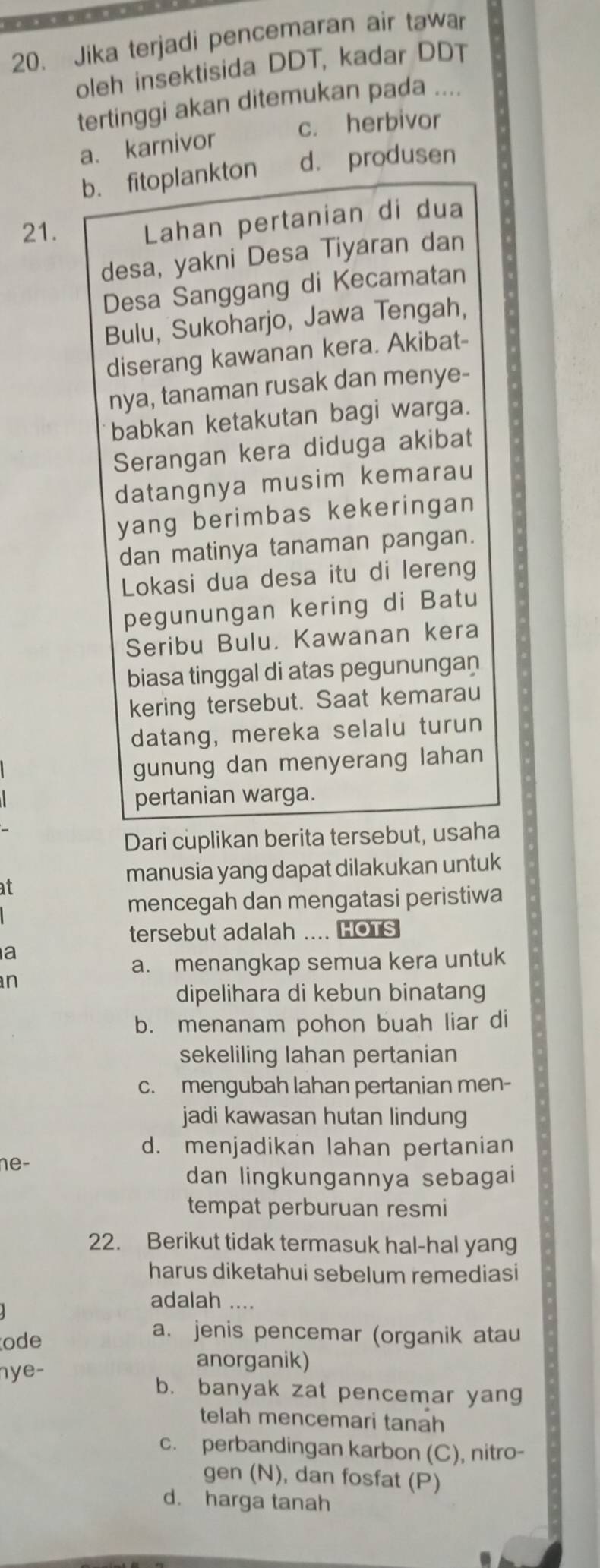 Jika terjadi pencemaran air tawar
oleh insektisida DDT, kadar DDT
tertinggi akan ditemukan pada ....
c. herbivor
a. karnivor
b. fitoplankton d. produsen
21.
Lahan pertanian di dua
desa, yakni Desa Tiyaran dan
Desa Sanggang di Kecamatan
Bulu, Sukoharjo, Jawa Tengah,
diserang kawanan kera. Akibat-
nya, tanaman rusak dan menye-
babkan ketakutan bagi warga.
Serangan kera diduga akibat
datangnya musim kemarau
yang berimbas kekeringan 
dan matinya tanaman pangan.
Lokasi dua desa itu di lereng
pegunungan kering di Batu
Seribu Bulu. Kawanan kera
biasa tinggal di atas pegunungan
kering tersebut. Saat kemarau
datang, mereka selalu turun
gunung dan menyerang lahan
pertanian warga.
Dari cuplikan berita tersebut, usaha
manusia yang dapat dilakukan untuk
at
mencegah dan mengatasi peristiwa
tersebut adalah .... HOTS
a
a. menangkap semua kera untuk
n
dipelihara di kebun binatang
b. menanam pohon buah liar di
sekeliling lahan pertanian
c. mengubah lahan pertanian men-
jadi kawasan hutan lindung
d. menjadikan lahan pertanian
ne-
dan lingkungannya sebagai
tempat perburuan resmi
22. Berikut tidak termasuk hal-hal yang
harus diketahui sebelum remediasi
adalah ....
ode
a. jenis pencemar (organik atau
hye-
anorganik)
b. banyak zat pencemar yang
telah mencemari tanah
c. perbandingan karbon (C), nitro-
gen (N), dan fosfat (P)
d. harga tanah