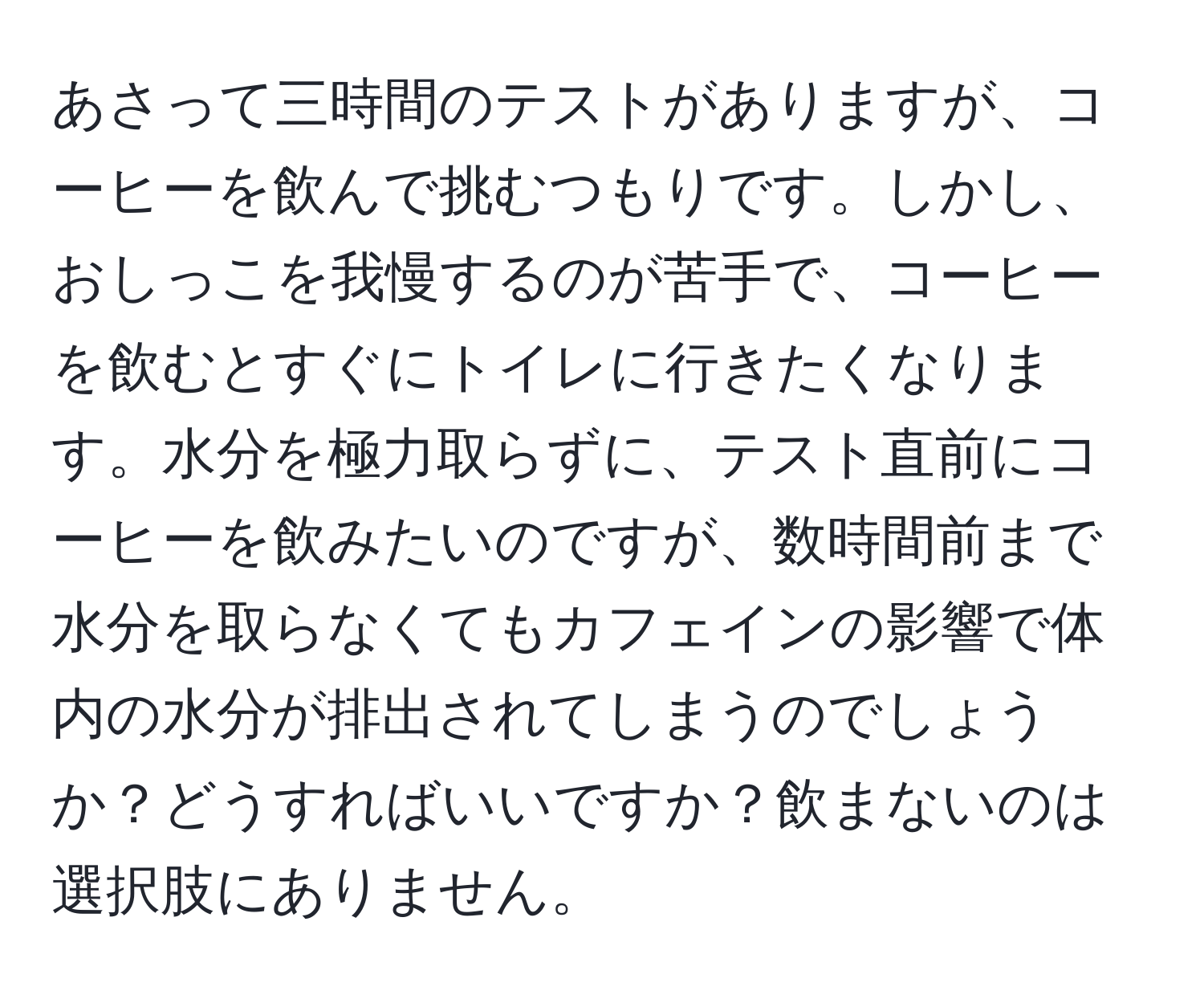あさって三時間のテストがありますが、コーヒーを飲んで挑むつもりです。しかし、おしっこを我慢するのが苦手で、コーヒーを飲むとすぐにトイレに行きたくなります。水分を極力取らずに、テスト直前にコーヒーを飲みたいのですが、数時間前まで水分を取らなくてもカフェインの影響で体内の水分が排出されてしまうのでしょうか？どうすればいいですか？飲まないのは選択肢にありません。