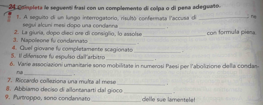 Completa le seguenti frasi con un complemento di colpa o di pena adeguato. 
1. A seguito di un lungo interrogatorio, risultò confermata l’accusa di_ 
; ne 
seguì alcuni mesi dopo una condanna_ 
. 
2. La giuria, dopo dieci ore di consiglio, lo assolse _con formula piena. 
3. Napoleone fu condannato_ 
. 
4. Quel giovane fu completamente scagionato _. 
5. Il difensore fu espulso dall’arbitro_ 
. 
6. Varie associazioni umanitarie sono mobilitate in numerosi Paesi per l’abolizione della condan- 
na_ 
. 
7. Riccardo colleziona una multa al mese 
_ 
. 
8. Abbiamo deciso di allontanarti dal gioco _. 
9. Purtroppo, sono condannato _delle sue lamentele!