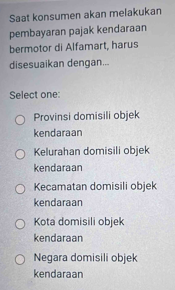 Saat konsumen akan melakukan
pembayaran pajak kendaraan
bermotor di Alfamart, harus
disesuaikan dengan...
Select one:
Provinsi domisili objek
kendaraan
Kelurahan domisili objek
kendaraan
Kecamatan domisili objek
kendaraan
Kota domisili objek
kendaraan
Negara domisili objek
kendaraan