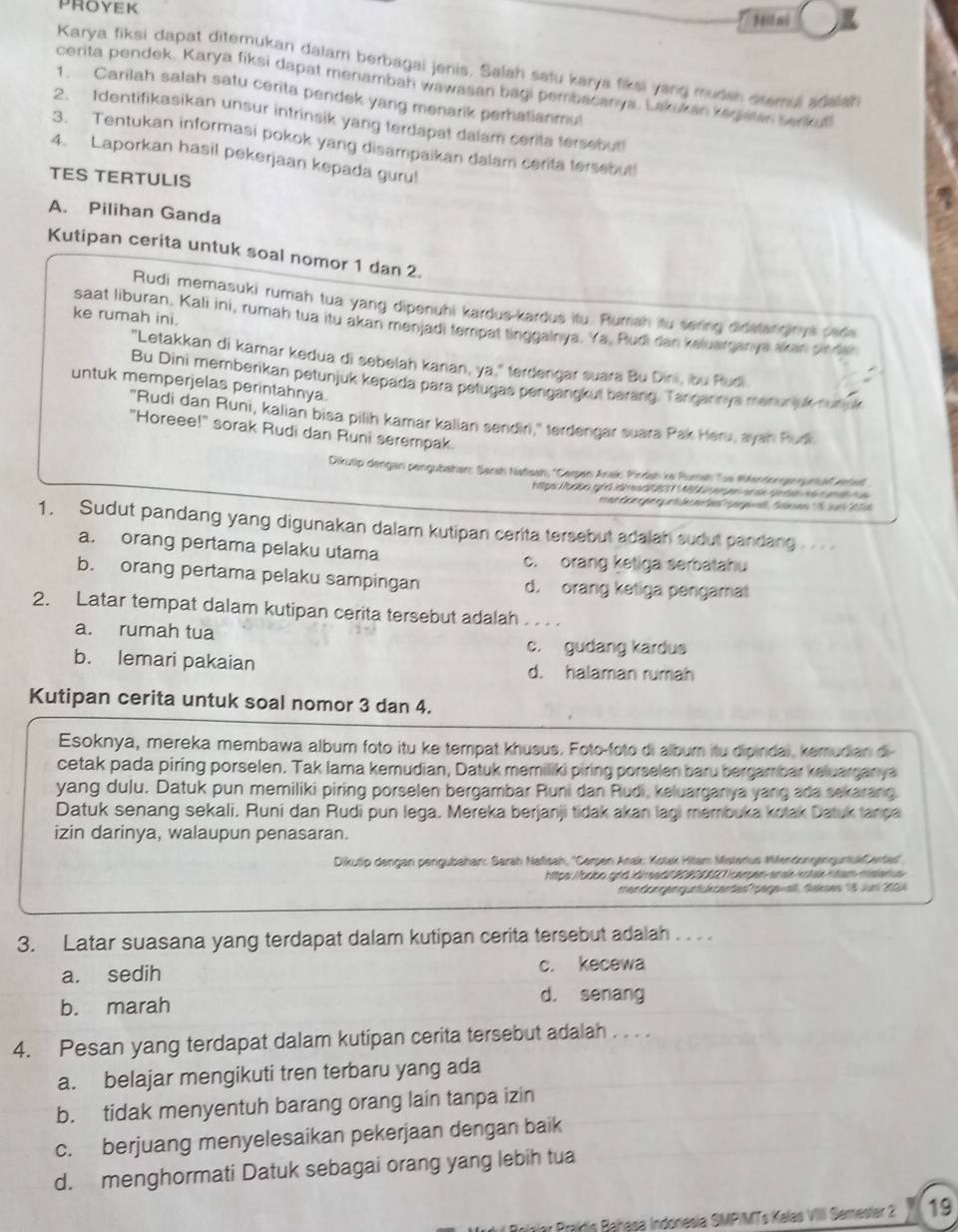 PROYEK
Nilai
Karya fiksi dapat ditemukan dalam berbagai jenis. Salah satu karya fiksi yang muden dsemul adelan
cerita pendek. Karya fiksi dapat menambah wawasan bagi pembacanga. Lak kan Yerehe w nd
1. Carilah salah satu cerita pendek yang menarik perhatianmu!
2. Identifikasikan unsur intrinsik yang terdapat dalam cerita tersebut!
3. Tentukan informasi pokok yang disampaikan dalam cerita tersebut!
4. Laporkan hasil pekerjaan kepada guru!
TES TERTULIS
A. Pilihan Ganda
Kutipan cerita untuk soal nomor 1 dan 2.
Rudi memasuki rumah tua yang dipenuhi kardus-kardus itu. Rumah itu sering didatanginya cade
ke rumah ini.
saat liburan, Kali ini, rumah tua itu akan menjadi tempat tinggalnya. Ya, Rudi dan keluarganya akan pinder
"Letakkan di kamar kedua di sebelah kanan, ya," terdengar suara Bu Dini, ibu Rudi
Bu Dini memberikan petunjuk kepada para petugas pengangkut barang. Tangarinya menunjuk numk
untuk memperjelas perintahnya.
"Rudi dan Runi, kalian bisa pilih kamar kalian sendiri," terdengar suara Pak Heru, ayah Rudi.
"Horeee!" sorak Rudi dan Runi serempak.
Dikulip dengan pengubahan: Sarsh Natisah, ''Carpan Anak Pindah ke Puntah Tus MendongenguntüeCere'
1. Sudut pandang yang digunakan dalam kutipan cerita tersebut adalan sudut pandang
a. orang pertama pelaku utama
c. orang ketiga serbatahu
b. orang pertama pelaku sampingan d. orang ketiga pengamat
2. Latar tempat dalam kutipan cerita tersebut adalah
a. rumah tua
c. gudang kardus
b. lemari pakaian d. halaman rumah
Kutipan cerita untuk soal nomor 3 dan 4.
Esoknya, mereka membawa album foto itu ke tempat khusus. Foto-foto di album itu dipindal, kemudian di-
cetak pada piring porselen. Tak lama kemudian, Datuk memiliki piring porselen baru bergambar keluarganya
yang dulu. Datuk pun memiliki piring porselen bergambar Runi dan Rudi, keluarganya yang ada sekarang
Datuk senang sekali. Runi dan Rudi pun lega. Mereka berjanji tidak akan lagi membuka kotak Datuk tanpa
izin darinya, walaupun penasaran.
Dikutip dengan pengubahan: Sarah Nafisah, ''Cersen Arak: Kotak Hitam Misterius MifendongengurtukCentes''
mendengen guntukcentes tage=all, falses 18 Jur 20
3. Latar suasana yang terdapat dalam kutipan cerita tersebut adalah . . . .
a. sedih c. kecewa
b. marah
d. senang
4. Pesan yang terdapat dalam kutipan cerita tersebut adalah . . . .
a. belajar mengikuti tren terbaru yang ada
b. tidak menyentuh barang orang lain tanpa izin
c. berjuang menyelesaikan pekerjaan dengan baik
d. menghormati Datuk sebagai orang yang lebih tua
Bralis Babasa Iodonesia SMPIMTs Kalas VIIII Semester 2 19