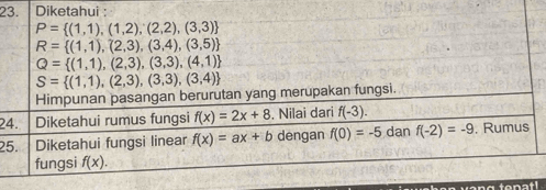 Diketahui :
P= (1,1),(1,2),(2,2),(3,3)
R= (1,1),(2,3),(3,4),(3,5)
Q= (1,1),(2,3),(3,3),(4,1)
S= (1,1),(2,3),(3,3),(3,4)
Himpunan pasangan berurutan yang merupakan fungsi. 
24. Diketahui rumus fungsi f(x)=2x+8. Nilai dari f(-3). 
25. Diketahui fungsi linear f(x)=ax+b dengan f(0)=-5 dan f(-2)=-9 , Rumus 
fungsi f(x).