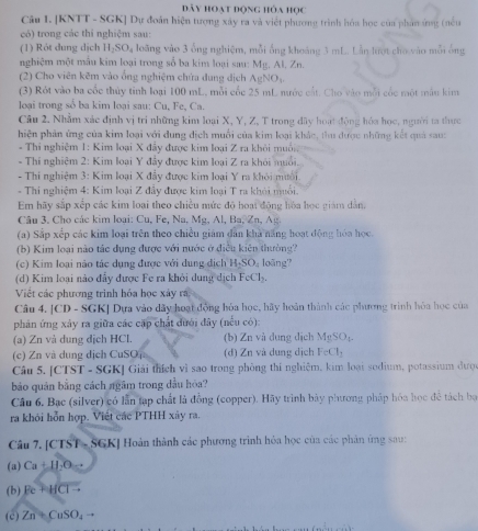đây hoạt động hỏa học
Cân 1. [KNTT - SGK] Dự đoán hiện tượng xây ra và việt phương trình hóa học của phần ứng (nều
có) trong các thí nghiệm sau:
(1) Rót dung dịch H₂SO₄ loãng vào 3 ống nghiệm, mỗi ống khoảng 3 mL. Lần lượt cho vào mỗi ông
nghiệm một mẫu kim loại trong số ba kim loại sau: Mg, Al, Zn.
(2) Cho viên kẽm vào ổng nghiệm chứa dung địch AgNOị.
(3) Rót vào ba cốc thủy tỉnh loại 100 mL, mỗi cốc 25 mL nước cát. Cho vào mỗi cốc một mẫu kim
loại trong sổ ba kim loại sau: Cu, Fe, Ca.
Câu 2. Nhằm xác định vị trí những kim loại X, Y, Z, T trong đây hoạt động hóa học, người ta thực
hiện phản ứng của kim loại với dung địch muối của kim loại khảc, thu được những kết quả sau:
- Thí nghiệm 1: Kim loại X đẩy được kim loại Z ra khỏi muồi
- Thí nghiệm 2: Kim loại Y đây được kim loại Z ra khỏi muối.
Thi nghiệm 3: Kim loại X đẩy được kim loại Y ra khỏi mưới
* Thi nghiệm 4: Kim loại Z đầy được kim loại T ra khói muối.
Em hãy sắp xếp các kim loại theo chiều mức độ hoại động hóa học giám dân.
Câu 3. Cho các kim loại: Cu, Fe, Na , M g,  l, Ba, n, g
(a) Sắp xếp các kim loại trên theo chiều giám dân khả năng hoạt động hóa học.
(b) Kim loại nào tác dụng được với nước ở điều kiên thường?
(c) Kim loại não tác dụng được với dung dịch HSO loãng''
(d) Kim loại nào đẩy được Fe ra khỏi dung dịch FeCl_2
Viết các phương trình hóa học xây rá
Câu 4. [CD - SGK] Dựa vào dãy hoạt động hóa học, hãy hoàn thành các phương trình hóa học của
phản ứng xảy ra giữa các cặp chất đưới đây (nếu có):
(a) Zn và dung địch HCl. (b) Zn và dung dịch MgSO
(c) Zn và dung dịch CuSO (d) Zn và dung dịch FeCl₃
Câu 5. [CTST - SGK] Giải thích vì sao trong phòng thi nghiệm, kim loại sodium, potassium đượ
bảo quân bằng cách ngâm trong dầu hỏa?
Câu 6. Bạc (silver) có lần tạp chất là đồng (copper). Hãy trình bày phương pháp hóa học để tách bọ
ra khỏi hỗn hợp. Viết các PTHH xây ra.
Câu 7. [CTST - SGK] Hoàn thành các phương trình hỏa học của các phản ứng sau:
(a) Ca+11.0=
(b) Fe+HClto
(c) Zn+CuSO_4to
