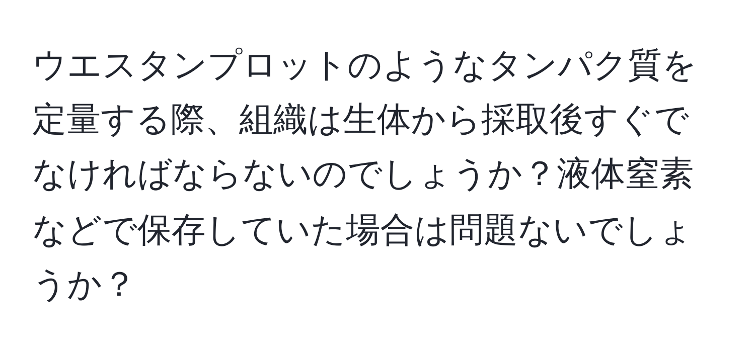 ウエスタンプロットのようなタンパク質を定量する際、組織は生体から採取後すぐでなければならないのでしょうか？液体窒素などで保存していた場合は問題ないでしょうか？