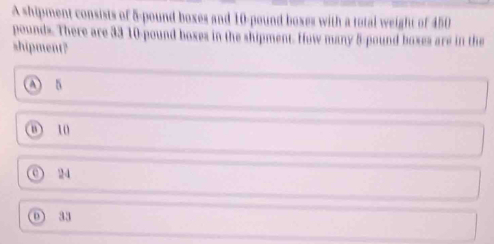 A shipment consists of 5-pound boxes and 10-pound boxes with a total weight of 450
pounds. There are 33 10-pound boxes in the shipment. How many 5-pound boxes are in the
shipment?
A 5
① 10
0) 24
o a4