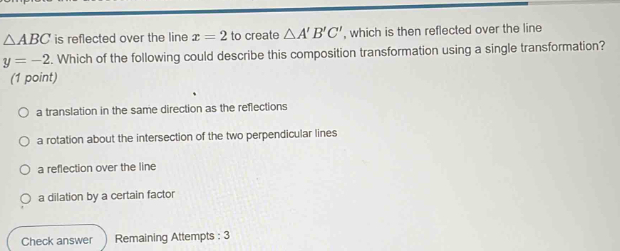 △ ABC is reflected over the line x=2 to create △ A'B'C' , which is then reflected over the line
y=-2. Which of the following could describe this composition transformation using a single transformation?
(1 point)
a translation in the same direction as the reflections
a rotation about the intersection of the two perpendicular lines
a reflection over the line
a dilation by a certain factor
Check answer Remaining Attempts : 3