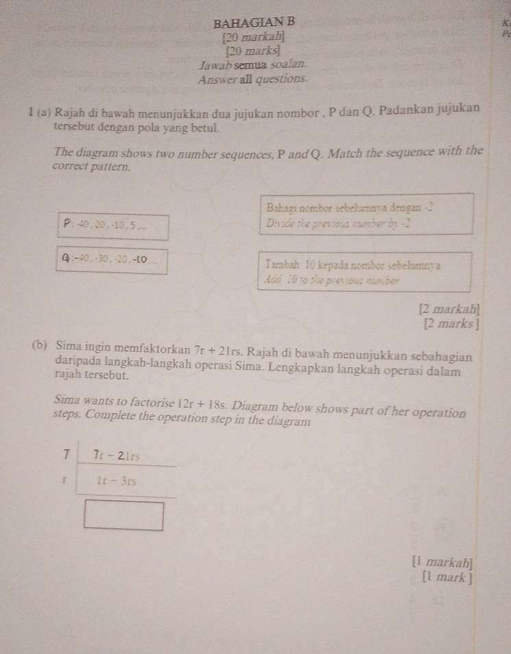 BAHAGIAN B K 
[20 markah] 
Pe 
[20 marks] 
Jawab semua soalan. 
Answer all questions. 
1 (a) Rajah di bawah menunjukkan dua jujukan nombor , P dan Q. Padankan jujukan 
tersebut dengan pola yang betul. 
The diagram shows two number sequences, P and Q. Match the sequence with the 
correct pattern. 
Bahagı nombor sebelumnva dengan - 2
P : -40 , 20 , -10 , 5 ,.. Divide the previous number by -2
Q: -40, -30, -20,-LO Tambah 10 kepada nombor sebelumnva 
Add 10 to the previous number 
[2 markah] 
[2 marks ] 
(b) Sima ingin memfaktorkan 7r+21rs. Rajah di bawah menunjukkan sebahagian 
daripada langkah-langkah operasi Sima. Lengkapkan langkah operasi dalam 
rajah tersebut. 
Sima wants to factorise 12r+18s Diagram below shows part of her operation 
steps. Complete the operation step in the diagram 
7 7r-21rs
f 1r-3rs
[1 markah] 
[l mark ]