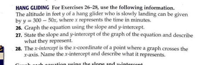 HANG GLIDING For Exercises 26-28, use the following information. 
The altitude in feet y of a hang glider who is slowly landing can be given 
by y=300-50x , where x represents the time in minutes. 
26. Graph the equation using the slope and y-intercept. 
27. State the slope and y-intercept of the graph of the equation and describe 
what they represent. 
28. The x-intercept is the x-coordinate of a point where a graph crosses the 
x-axis. Name the x-intercept and describe what it represents. 
ai o u s in g th e s lon e and u in te s e r