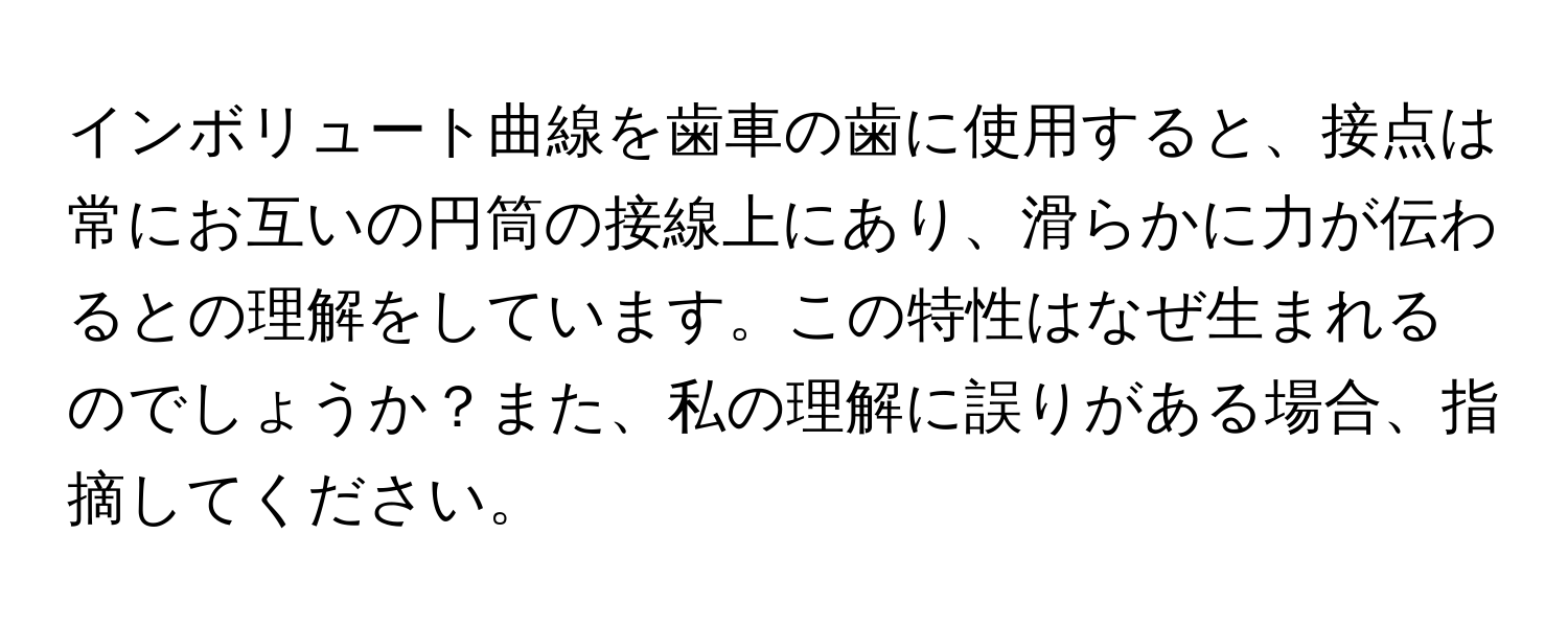 インボリュート曲線を歯車の歯に使用すると、接点は常にお互いの円筒の接線上にあり、滑らかに力が伝わるとの理解をしています。この特性はなぜ生まれるのでしょうか？また、私の理解に誤りがある場合、指摘してください。