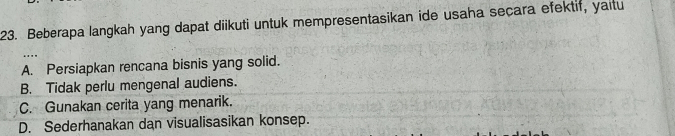 Beberapa langkah yang dapat diikuti untuk mempresentasikan ide usaha seçara efektif, yaitu
A. Persiapkan rencana bisnis yang solid.
B. Tidak perlu mengenal audiens.
C. Gunakan cerita yang menarik.
D. Sederhanakan dan visualisasikan konsep.