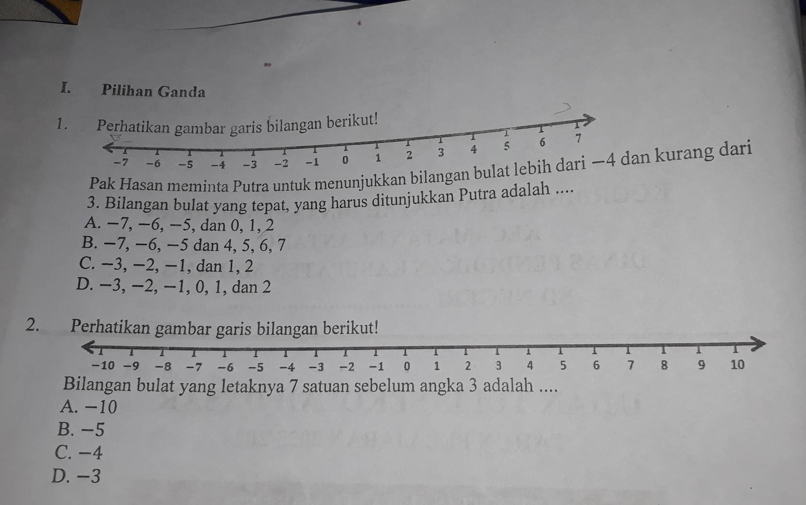 Pilihan Ganda
1. Perhatikan gambar garis bilangan berikut!
Pak Hasan meminta Putra untuk menunjukkan bilan kurang dari
3. Bilangan bulat yang tepat, yang harus ditunjukkan Putra adalah ....
A. −7, −6, −5, dan 0, 1, 2
B. −7, −6, −5 dan 4, 5, 6, 7
C. −3, −2, −1, dan 1, 2
D. −3, −2, −1, 0, 1, dan 2
2. Perhatikan gambar garis bilangan berikut!
Bilangan bulat yang letaknya 7 satuan sebelum angka 3 adalah ....
A. −10
B. −5
C. −4
D. −3