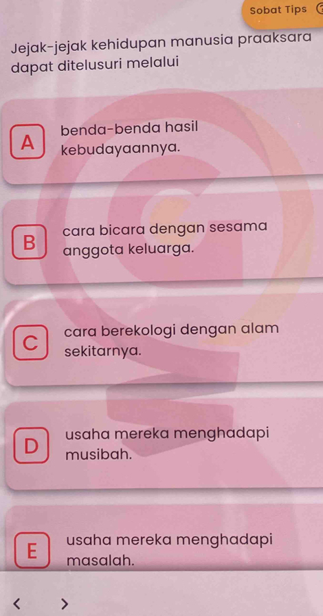 Sobat Tips
Jejak-jejak kehidupan manusia praaksara
dapat ditelusuri melalui
benda-benda hasil
A kebudayaannya.
cara bicara dengan sesama
B anggota keluarga.
cara berekologi dengan alam
C sekitarnya.
usaha mereka menghadapi
D musibah.
usaha mereka menghadapi
E masalah.
< >