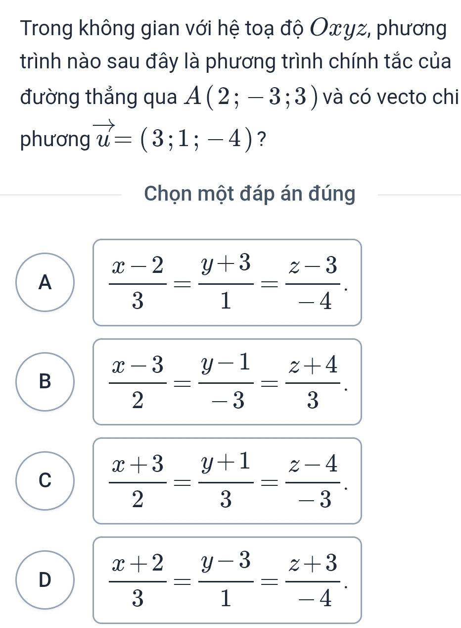 Trong không gian với hệ toạ độ Oxyz, phương
trình nào sau đây là phương trình chính tắc của
đường thẳng qua A(2;-3;3) và có vecto chi
phương vector u=(3;1;-4) ?
Chọn một đáp án đúng
A  (x-2)/3 = (y+3)/1 = (z-3)/-4 .
B  (x-3)/2 = (y-1)/-3 = (z+4)/3 .
C  (x+3)/2 = (y+1)/3 = (z-4)/-3 .
D  (x+2)/3 = (y-3)/1 = (z+3)/-4 .