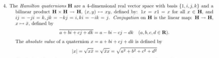 The Hamilton quaternions H are a 4 -dimensional real vector space with basis  1,i,j,k and a 
bilinear product H* Hto H,(x,y)rightarrow xy , defined by: 1x=x1=x for all x∈ H , and
ij=-ji=k, jk=-kj=i, ki=-ik=j. Conjugation on H is the linear map: Hto H,
xto overline x , defined by
overline a+bi+cj+dk=a-bi-cj-dk(a,b,c,d∈ R). 
The absolute valuc of a quaternion x=a+bi+cj+dk is defined by
|x|=sqrt(xoverline x)=sqrt(overline x)x=sqrt(a^2+b^2+c^2+d^2)