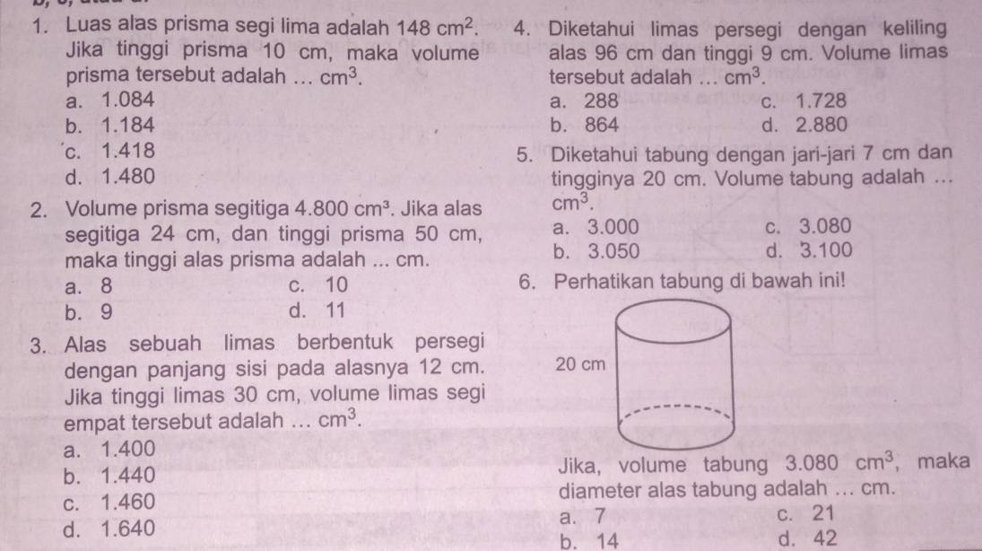 Luas alas prisma segi lima adalah 148cm^2. 4. Diketahui limas persegi dengan keliling
Jika tinggi prisma 10 cm, maka volume alas 96 cm dan tinggi 9 cm. Volume limas
prisma tersebut adalah ... cm^3. tersebut adalah ... cm^3.
a. 1.084 a. 288 c. 1.728
b. 1.184 b. 864 d. 2.880
c. 1.418 5. Diketahui tabung dengan jari-jari 7 cm dan
d. 1.480 tingginya 20 cm. Volume tabung adalah ...
2. Volume prisma segitiga 4.800cm^3. Jika alas cm^3. 
segitiga 24 cm, dan tinggi prisma 50 cm, a. 3.000 c. 3.080
maka tinggi alas prisma adalah ... cm. b. 3.050 d. 3.100
a. 8 c. 10 6. Perhatikan tabung di bawah ini!
b. 9 d. 11
3. Alas sebuah limas berbentuk persegi
dengan panjang sisi pada alasnya 12 cm. 
Jika tinggi limas 30 cm, volume limas segi
empat tersebut adalah _ cm^3.
a. 1.400
b. 1.440 Jika, volume tabung 3.080cm^3 ， maka
c. 1.460 diameter alas tabung adalah ... cm.
a. 7
d. 1.640 c. 21
b. 14 d. 42