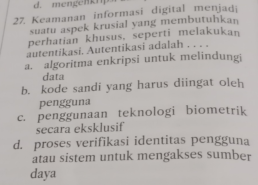 mengenk1p
27. Keamanan informasi digital menjadi
suatu aspek krusial yang membutuhkan
perhatian khusus, seperti melakukan
autentikasi. Autentikasi adalah . . . .
a. algoritma enkripsi untuk melindungi
data
b. kode sandi yang harus diingat oleh
pengguna
c. penggunaan teknologi biometrik
secara eksklusif
d. proses verifikasi identitas pengguna
atau sistem untuk mengakses sumber
daya