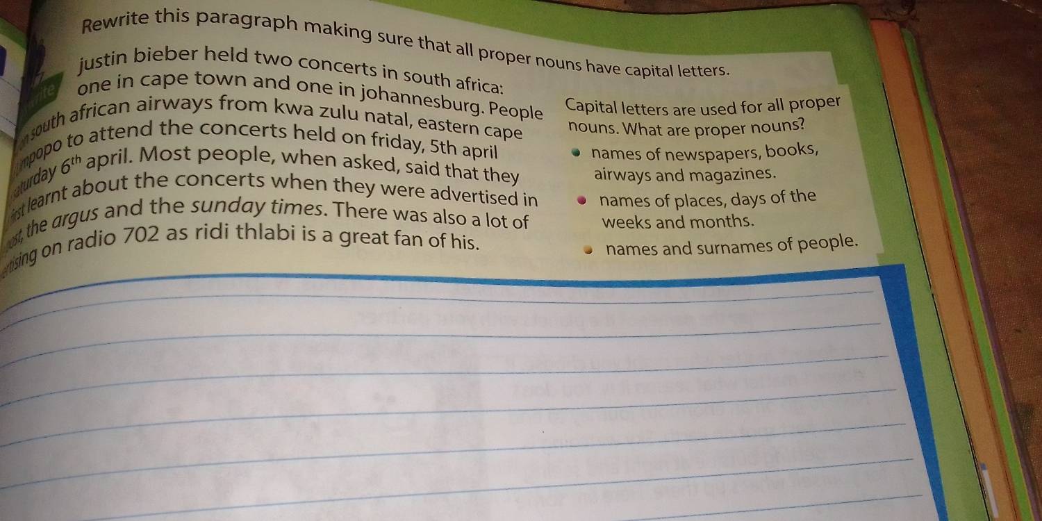 Rewrite this paragraph making sure that all proper nouns have capital letters 
justin bieber held two concerts in south africa: 
one in cape town and one in johannesburg. People 
Capital letters are used for all proper 
south african airways from kwa zulu natal, eastern cape 
nouns. What are proper nouns? 
o attend the concerts held on friday, 5th april 
impop 
names of newspapers, books, 
Aturday 6^(th) april. Most people, when asked, said that they 
airways and magazines. 
rst learnt about the concerts when they were advertised in names of places, days of the 
ost, the argus and the sunday times. There was also a lot of weeks and months. 
ising on radio 702 as ridi thlabi is a great fan of his. 
names and surnames of people. 
_ 
_ 
_ 
_ 
_ 
_ 
_