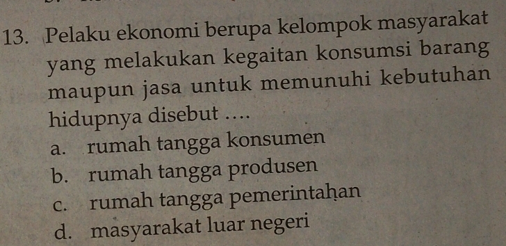 Pelaku ekonomi berupa kelompok masyarakat
yang melakukan kegaitan konsumsi barang
maupun jasa untuk memunuhi kebutuhan
hidupnya disebut ....
a. rumah tangga konsumen
b. rumah tangga produsen
c. rumah tangga pemerintaḥan
d. masyarakat luar negeri