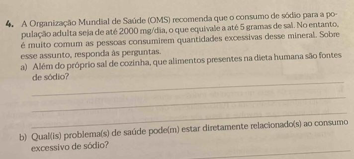 A Organização Mundial de Saúde (OMS) recomenda que o consumo de sódio para a po- 
pulação adulta seja de até 2000 mg /dia, o que equivale a até 5 gramas de sal. No entanto, 
é muito comum as pessoas consumirem quantidades excessivas desse mineral. Sobre 
esse assunto, responda às perguntas. 
a) Além do próprio sal de cozinha, que alimentos presentes na dieta humana são fontes 
_ 
de sódio? 
_ 
_ 
b) Qual(is) problema(s) de saúde pode(m) estar diretamente relacionado(s) ao consumo 
_ 
excessivo de sódio?