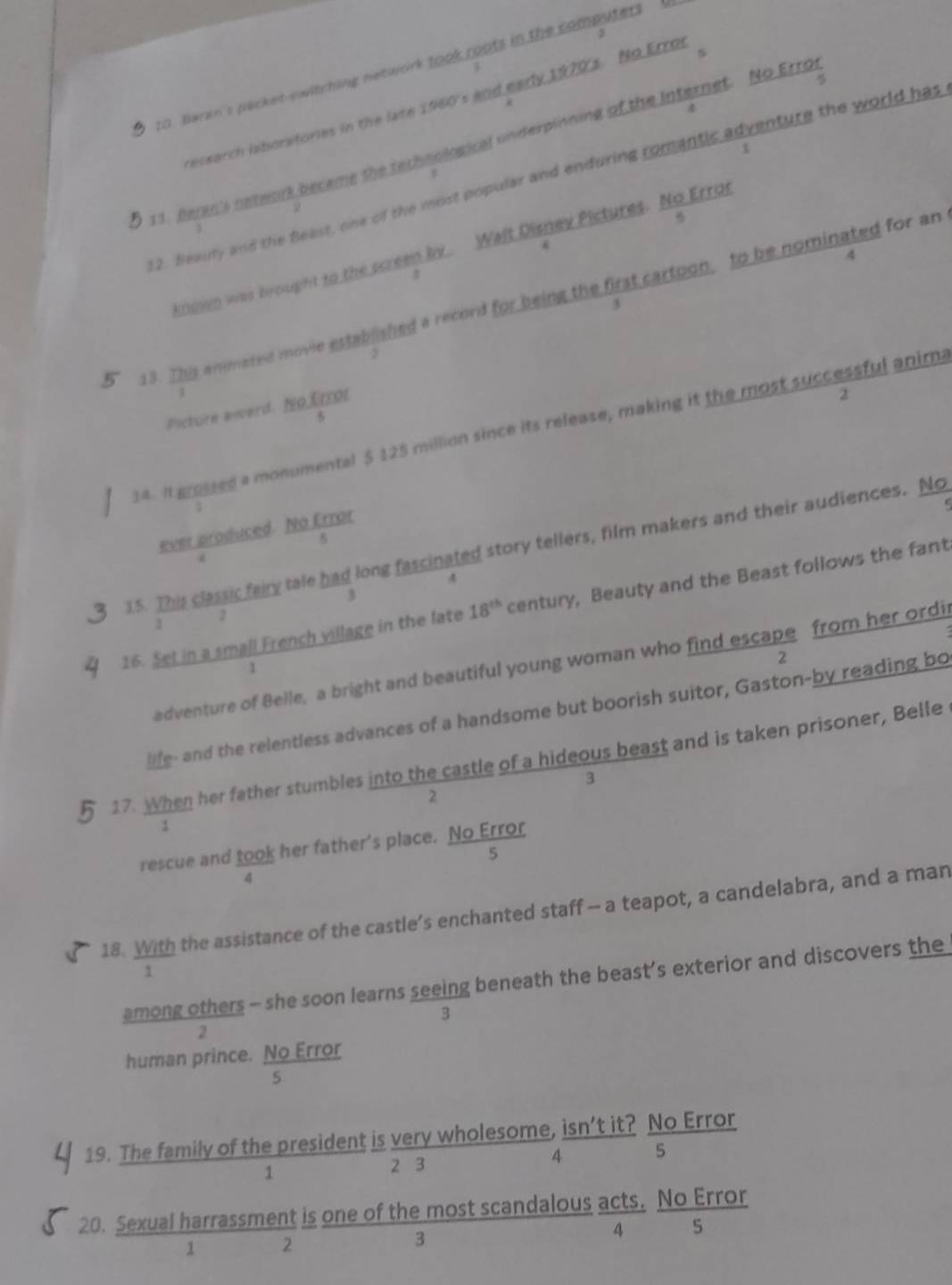 4
9
to. Baren's pecket-switching network took roots in the computers  l
7
earch isboratories in the late 1960's and early 1970s. No Erros

4
5 11. Beran's nateork beceme the technological underpinning of the Internet. No Erro
1
#
12. Beauty and the Beast, one of the most popular and enduring romantic adventure the world has
2
knuvn was brought to the screen by.. Walt Disney Pictures.  NoError/s 
4
5 13. This animared movie established a record for being the first cartoon, to be nominated for an
3
Picturn award.  NoLimol/5 
2
14. It grossed a monumental $ 125 million since its release, making it the most successful anima
1
ever produced.  NQ/5 .
15. This classic fairy tale had long fascinated story tellers, film makers and their audiences. No
4
3
16. Set in a small French village in the late 18^(th) century, Beauty and the Beast follows the fant
2
I
2
adventure of Belle, a bright and beautiful young woman who find escape from her ordi
1
life- and the relentless advances of a handsome but boorish suitor, Gaston-by reading bo
17. When her father stumbles into the castle of a hideous beast and is taken prisoner, Belle
3
2
rescue and  took/4  her father's place.  NoError/5 
18.  With/1  the assistance of the castle’s enchanted staff - a teapot, a candelabra, and a man
among others - she soon learns seeing beneath the beast’s exterior and discovers the
3
2
human prince.  NoError/s 
19. The family of the president is very wholeso  (ne,isn'tit?)/4  NoError/5 
2-3
1
2 3
20. Sexu  alharrassmentis/1  oneofthem/3  ost scandalo frac us (acts.)/4  NoError/5 