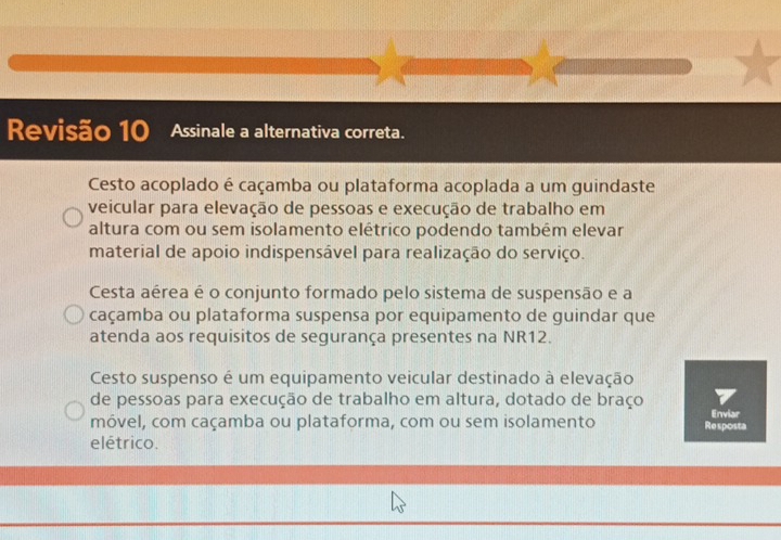 Revisão 10 Assinale a alternativa correta.
Cesto acoplado é caçamba ou plataforma acoplada a um guindaste
veicular para elevação de pessoas e execução de trabalho em
altura com ou sem isolamento elétrico podendo também elevar
material de apoio indispensável para realização do serviço.
Cesta aérea é o conjunto formado pelo sistema de suspensão e a
caçamba ou plataforma suspensa por equipamento de guindar que
atenda aos requisitos de segurança presentes na NR12.
Cesto suspenso é um equipamento veicular destinado à elevação
de pessoas para execução de trabalho em altura, dotado de braço
móvel, com caçamba ou plataforma, com ou sem isolamento Re sposta Enviar
elétrico.