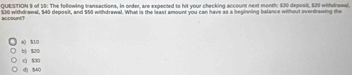 of 10: The following transactions, in order, are expected to hit your checking account next month : $30 deposit, $20 withdrawal,
$30 withdrawal, $40 deposit, and $50 withdrawal. What is the least amount you can have as a beginning balance without overdrawing the
account?
a) $10
b) $20
c) $30
d) $40