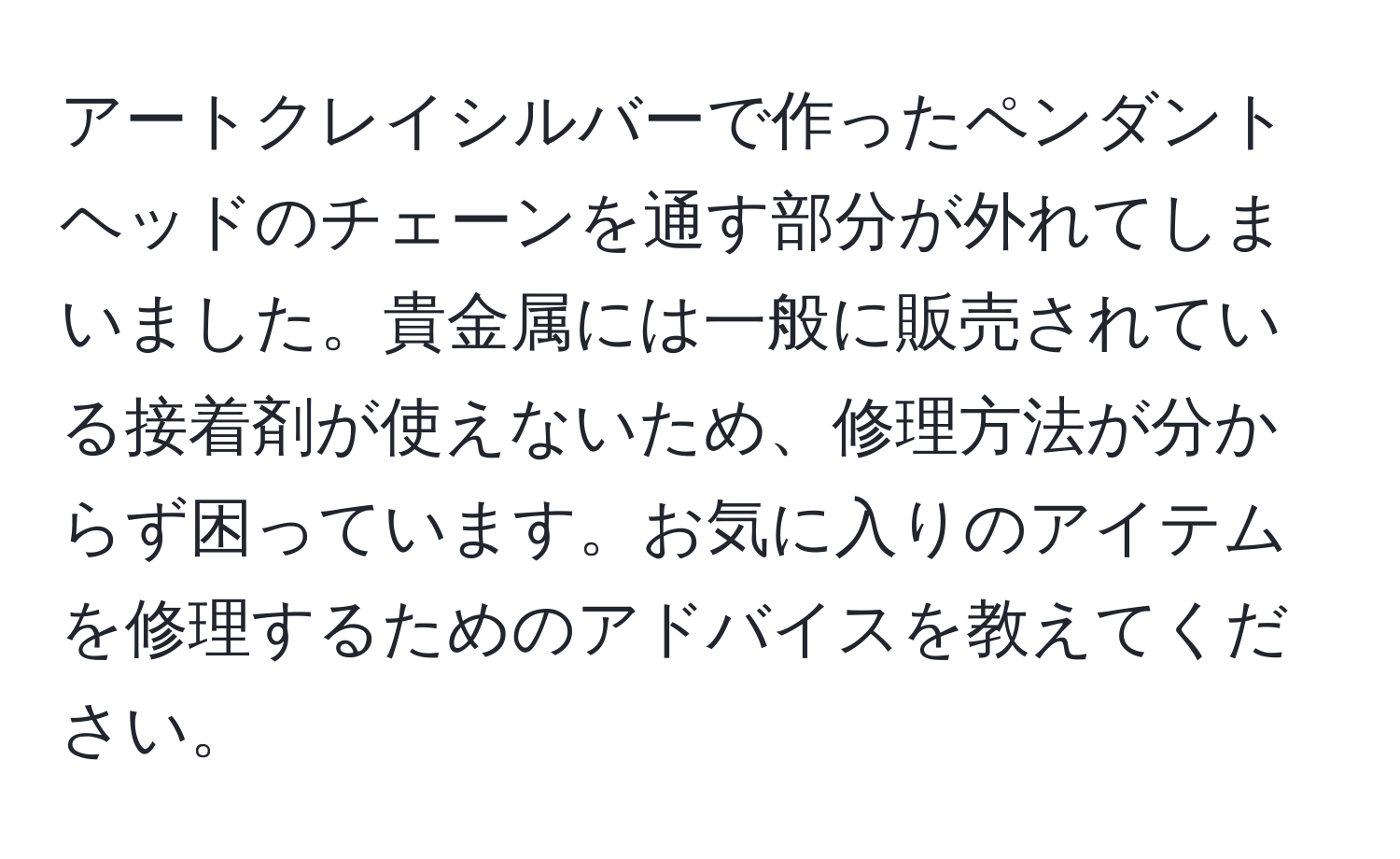 アートクレイシルバーで作ったペンダントヘッドのチェーンを通す部分が外れてしまいました。貴金属には一般に販売されている接着剤が使えないため、修理方法が分からず困っています。お気に入りのアイテムを修理するためのアドバイスを教えてください。