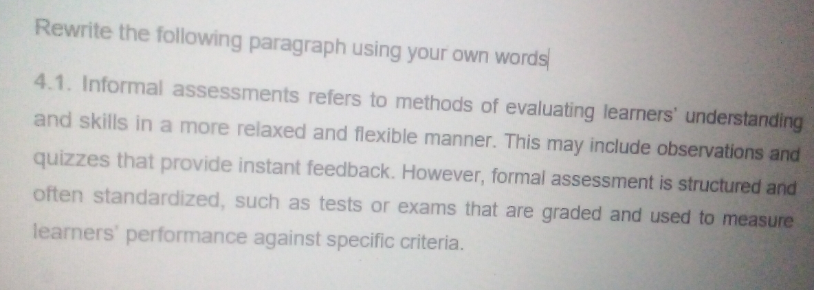 Rewrite the following paragraph using your own words 
4.1. Informal assessments refers to methods of evaluating learners' understanding 
and skills in a more relaxed and flexible manner. This may include observations and 
quizzes that provide instant feedback. However, formal assessment is structured and 
often standardized, such as tests or exams that are graded and used to measure 
learners' performance against specific criteria.