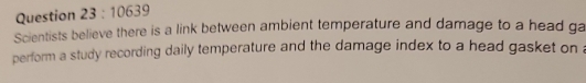 10639 
Scientists believe there is a link between ambient temperature and damage to a head ga 
perform a study recording daily temperature and the damage index to a head gasket on