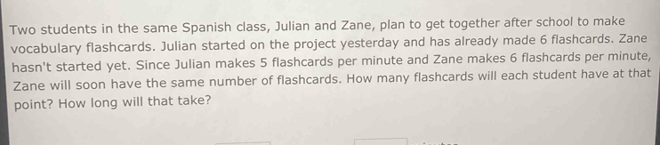 Two students in the same Spanish class, Julian and Zane, plan to get together after school to make 
vocabulary flashcards. Julian started on the project yesterday and has already made 6 flashcards. Zane 
hasn't started yet. Since Julian makes 5 flashcards per minute and Zane makes 6 flashcards per minute, 
Zane will soon have the same number of flashcards. How many flashcards will each student have at that 
point? How long will that take?